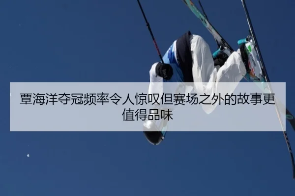 覃海洋夺冠频率令人惊叹但赛场之外的故事更值得品味
